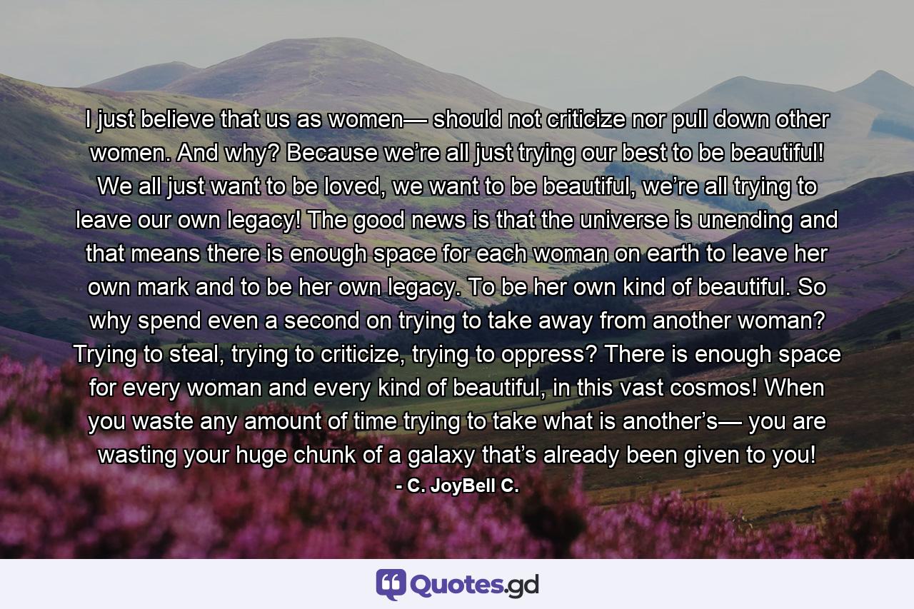 I just believe that us as women— should not criticize nor pull down other women. And why? Because we’re all just trying our best to be beautiful! We all just want to be loved, we want to be beautiful, we’re all trying to leave our own legacy! The good news is that the universe is unending and that means there is enough space for each woman on earth to leave her own mark and to be her own legacy. To be her own kind of beautiful. So why spend even a second on trying to take away from another woman? Trying to steal, trying to criticize, trying to oppress? There is enough space for every woman and every kind of beautiful, in this vast cosmos! When you waste any amount of time trying to take what is another’s— you are wasting your huge chunk of a galaxy that’s already been given to you! - Quote by C. JoyBell C.