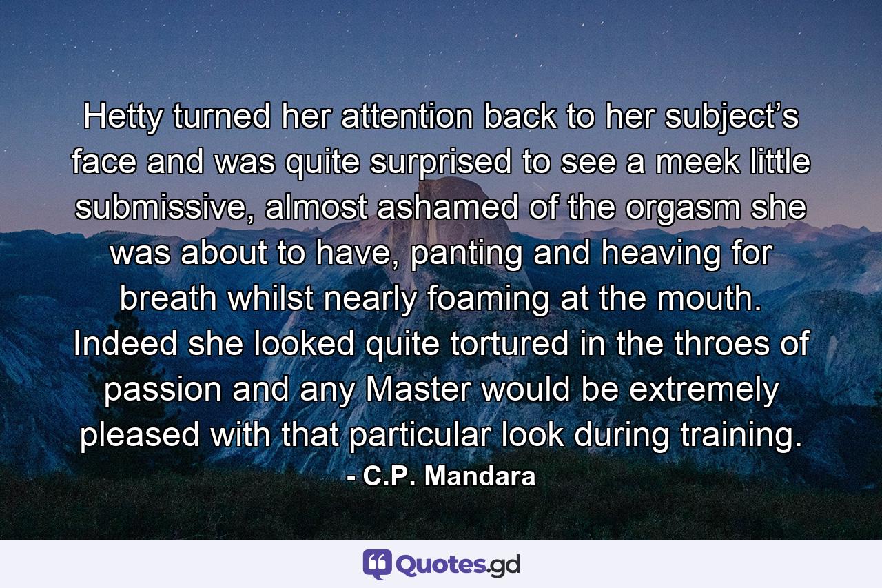 Hetty turned her attention back to her subject’s face and was quite surprised to see a meek little submissive, almost ashamed of the orgasm she was about to have, panting and heaving for breath whilst nearly foaming at the mouth. Indeed she looked quite tortured in the throes of passion and any Master would be extremely pleased with that particular look during training. - Quote by C.P. Mandara