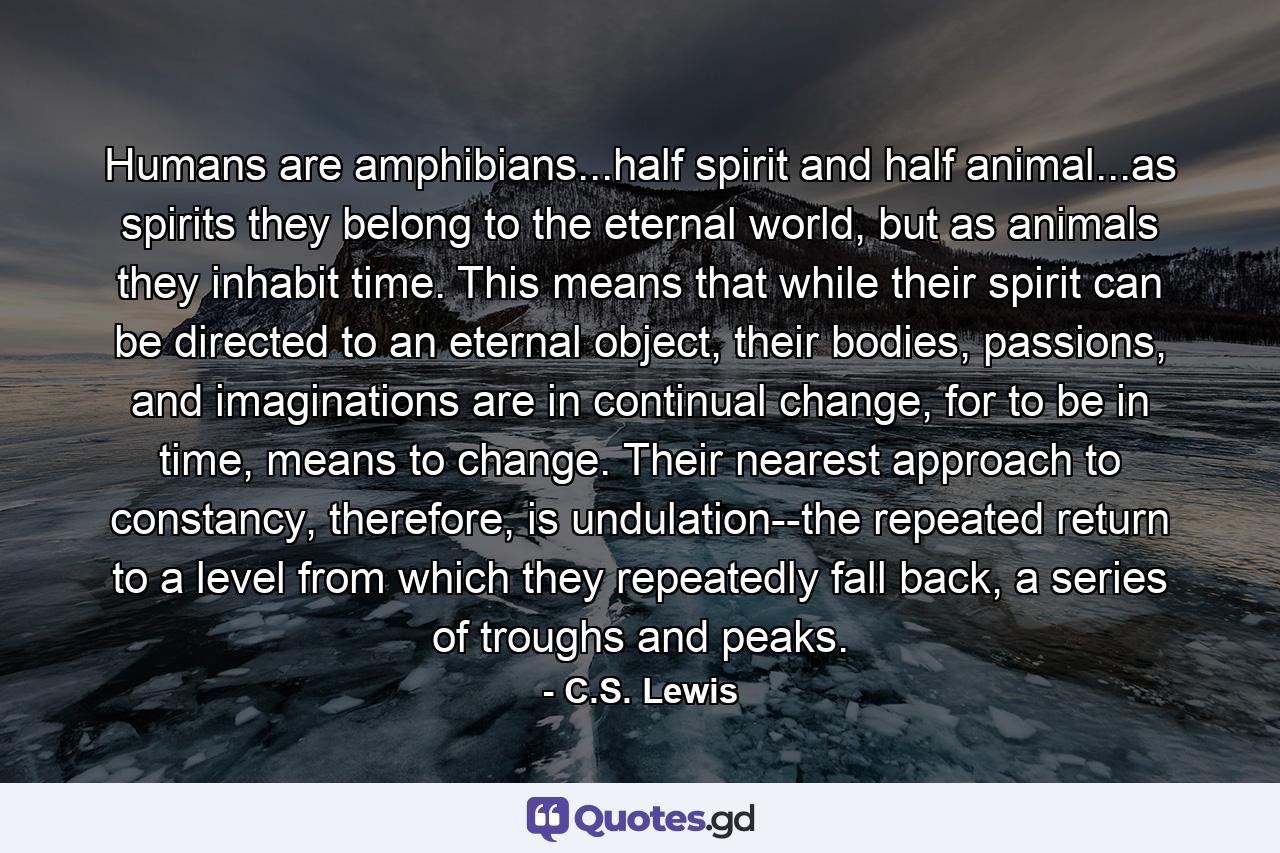 Humans are amphibians...half spirit and half animal...as spirits they belong to the eternal world, but as animals they inhabit time. This means that while their spirit can be directed to an eternal object, their bodies, passions, and imaginations are in continual change, for to be in time, means to change. Their nearest approach to constancy, therefore, is undulation--the repeated return to a level from which they repeatedly fall back, a series of troughs and peaks. - Quote by C.S. Lewis