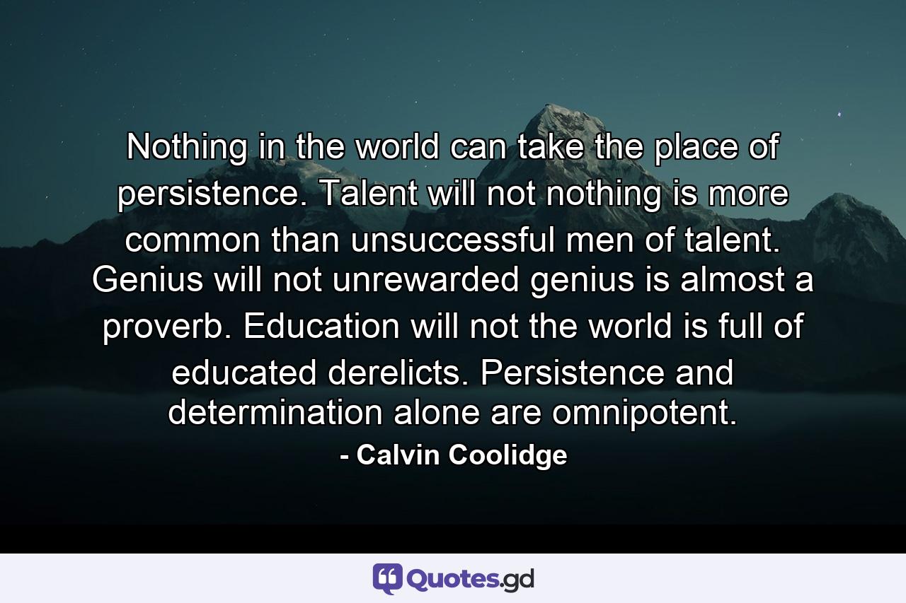 Nothing in the world can take the place of persistence. Talent will not  nothing is more common than unsuccessful men of talent. Genius will not  unrewarded genius is almost a proverb. Education will not  the world is full of educated derelicts. Persistence and determination alone are omnipotent. - Quote by Calvin Coolidge