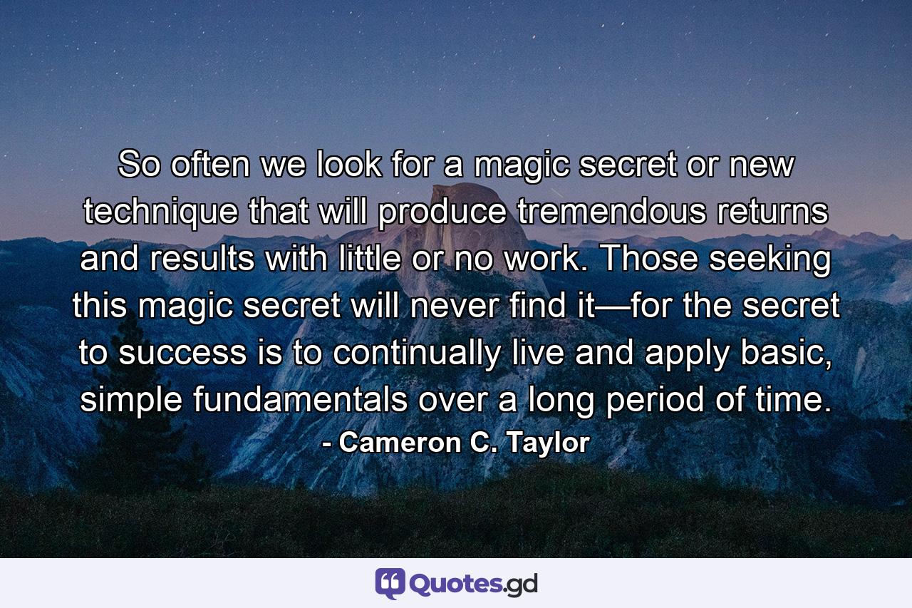 So often we look for a magic secret or new technique that will produce tremendous returns and results with little or no work. Those seeking this magic secret will never find it—for the secret to success is to continually live and apply basic, simple fundamentals over a long period of time. - Quote by Cameron C. Taylor