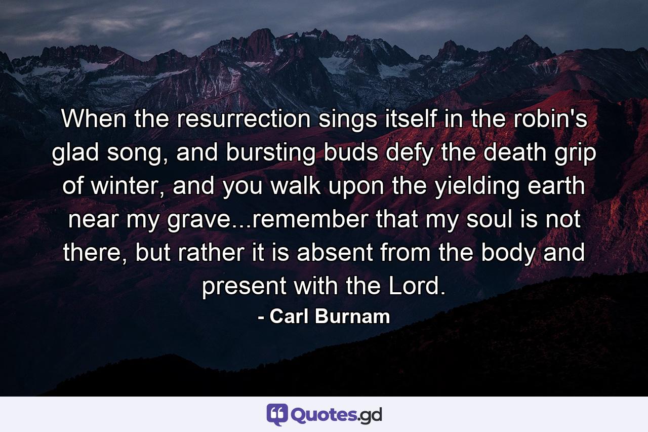 When the resurrection sings itself in the robin's glad song, and bursting buds defy the death grip of winter, and you walk upon the yielding earth near my grave...remember that my soul is not there, but rather it is absent from the body and present with the Lord. - Quote by Carl Burnam