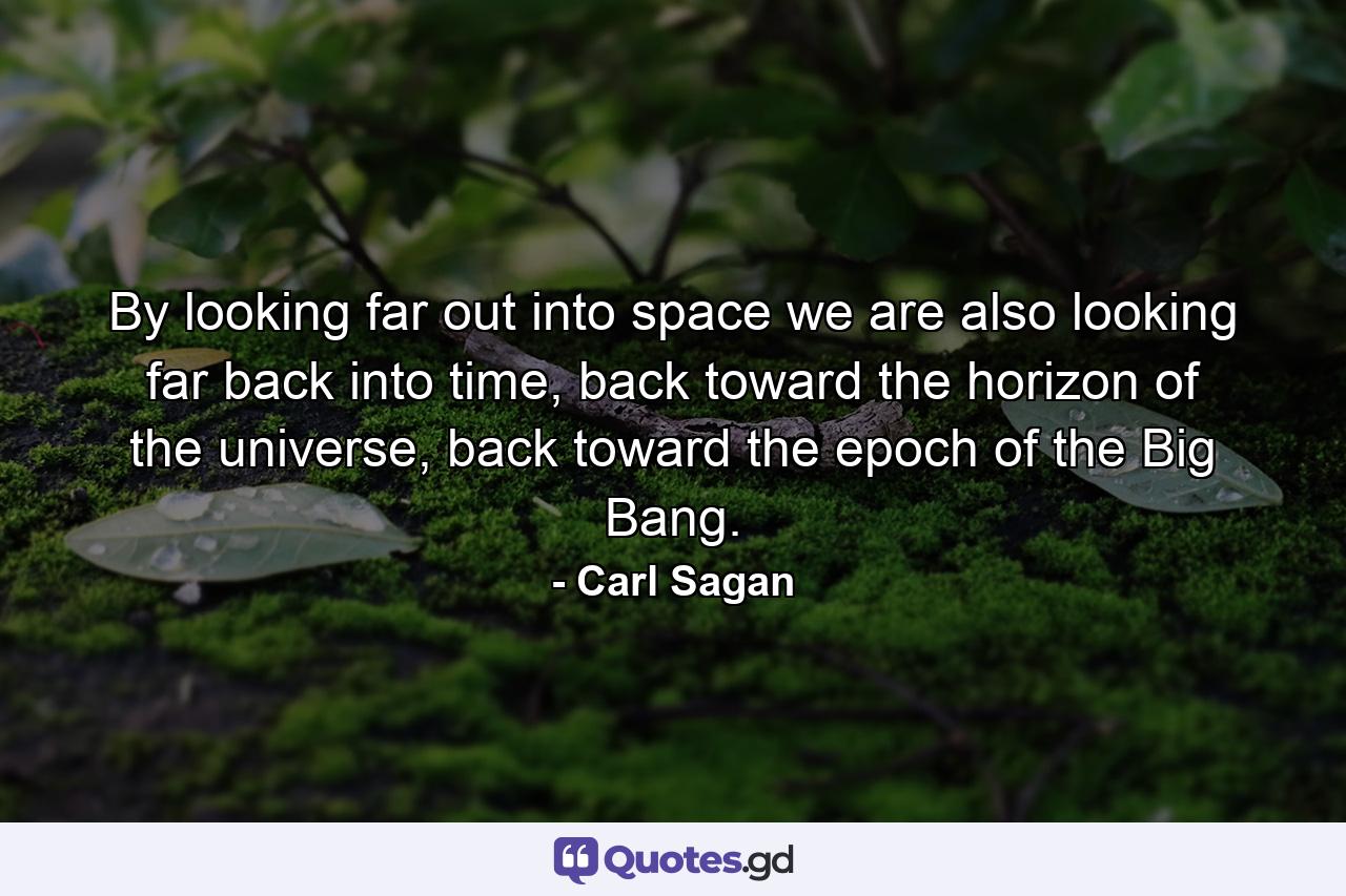 By looking far out into space we are also looking far back into time, back toward the horizon of the universe, back toward the epoch of the Big Bang. - Quote by Carl Sagan