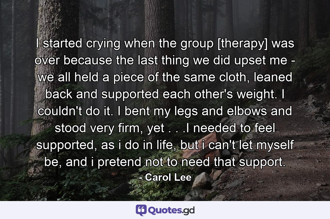 I started crying when the group [therapy] was over because the last thing we did upset me - we all held a piece of the same cloth, leaned back and supported each other's weight. I couldn't do it. I bent my legs and elbows and stood very firm, yet . . .I needed to feel supported, as i do in life, but i can't let myself be, and i pretend not to need that support. - Quote by Carol Lee