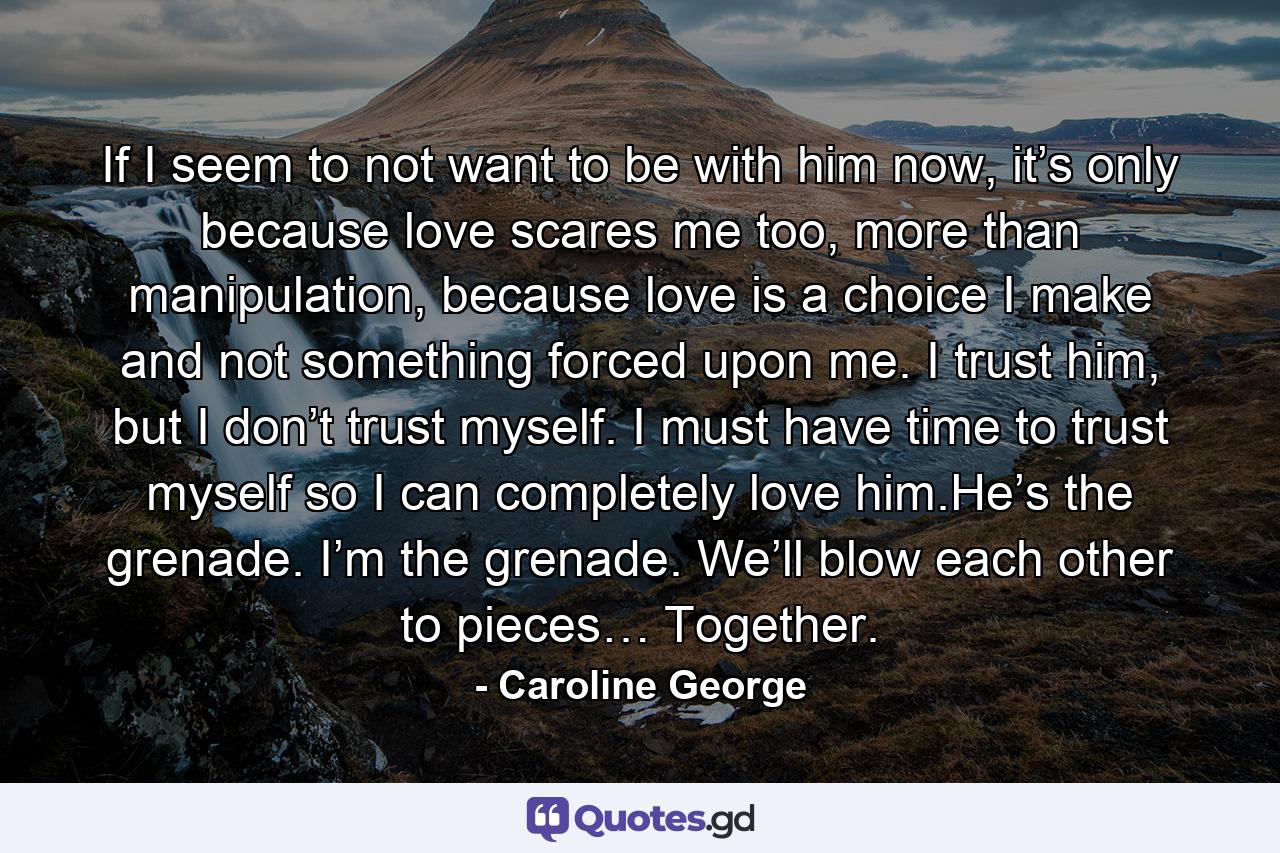 If I seem to not want to be with him now, it’s only because love scares me too, more than manipulation, because love is a choice I make and not something forced upon me. I trust him, but I don’t trust myself. I must have time to trust myself so I can completely love him.He’s the grenade. I’m the grenade. We’ll blow each other to pieces… Together. - Quote by Caroline George