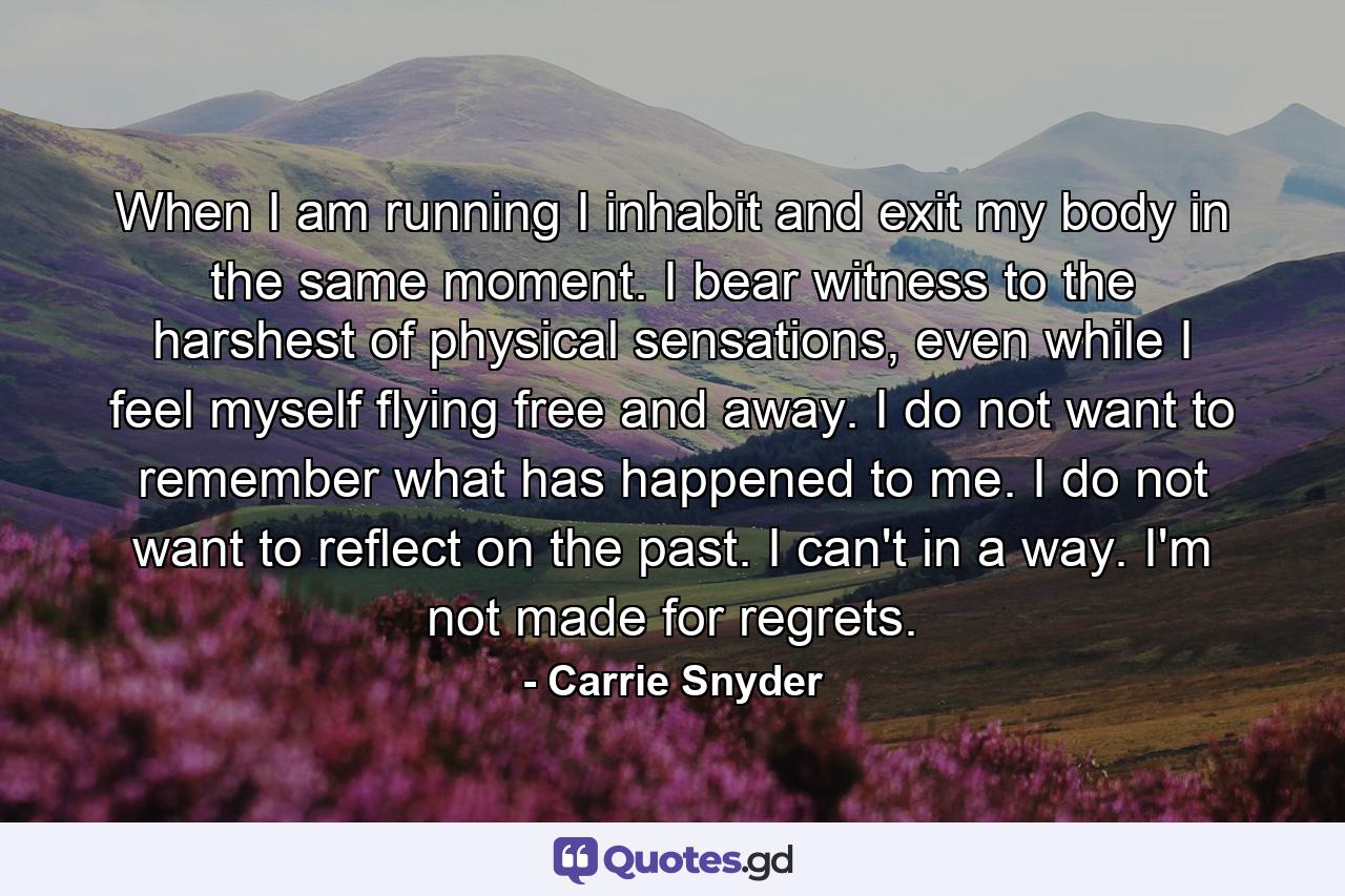 When I am running I inhabit and exit my body in the same moment. I bear witness to the harshest of physical sensations, even while I feel myself flying free and away. I do not want to remember what has happened to me. I do not want to reflect on the past. I can't in a way. I'm not made for regrets. - Quote by Carrie Snyder