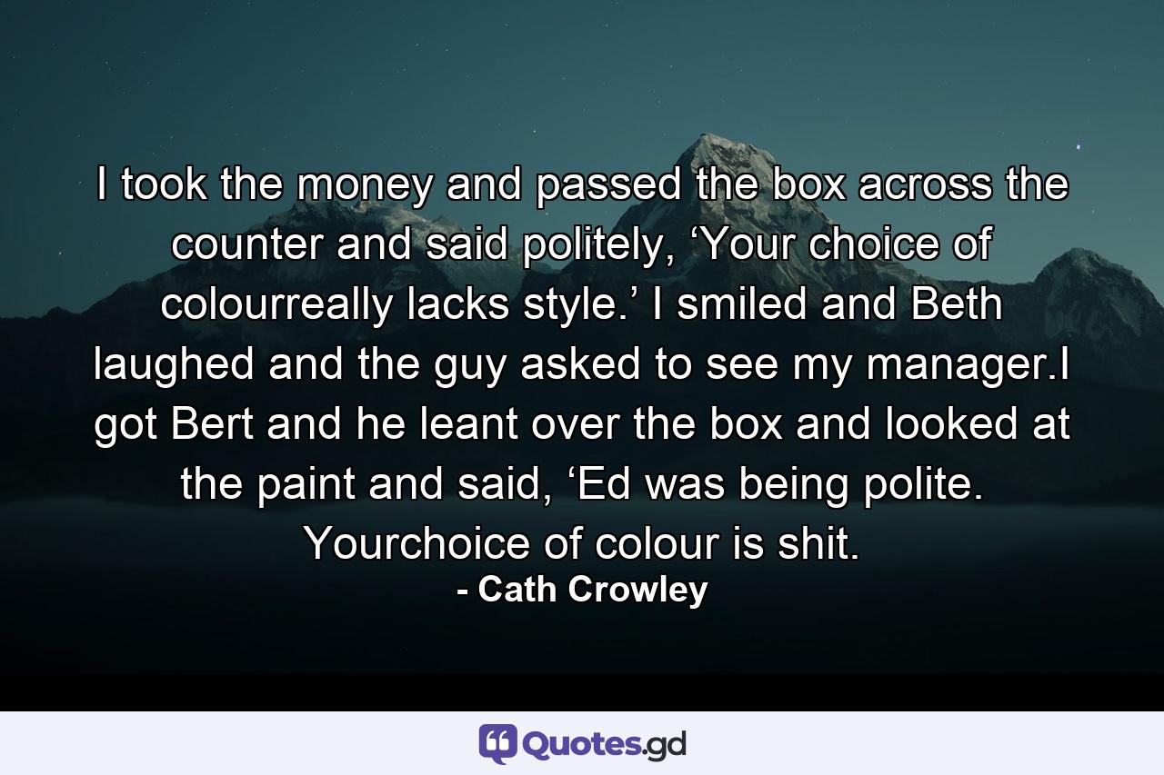 I took the money and passed the box across the counter and said politely, ‘Your choice of colourreally lacks style.’ I smiled and Beth laughed and the guy asked to see my manager.I got Bert and he leant over the box and looked at the paint and said, ‘Ed was being polite. Yourchoice of colour is shit. - Quote by Cath Crowley