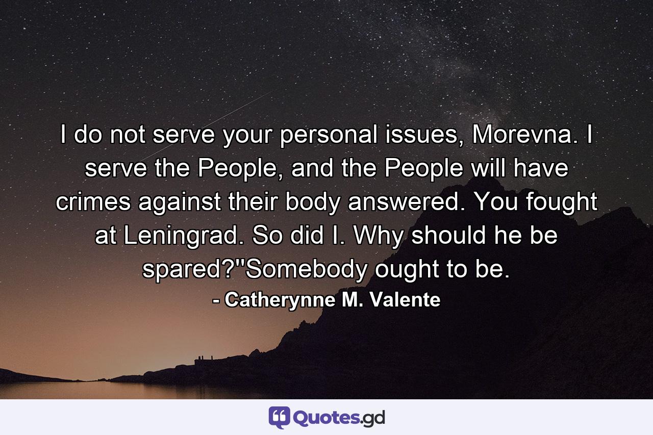 I do not serve your personal issues, Morevna. I serve the People, and the People will have crimes against their body answered. You fought at Leningrad. So did I. Why should he be spared?''Somebody ought to be. - Quote by Catherynne M. Valente