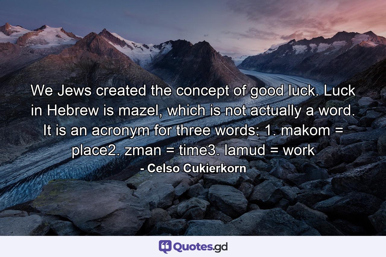 We Jews created the concept of good luck. Luck in Hebrew is mazel, which is not actually a word. It is an acronym for three words: 1. makom = place2. zman = time3. lamud = work - Quote by Celso Cukierkorn