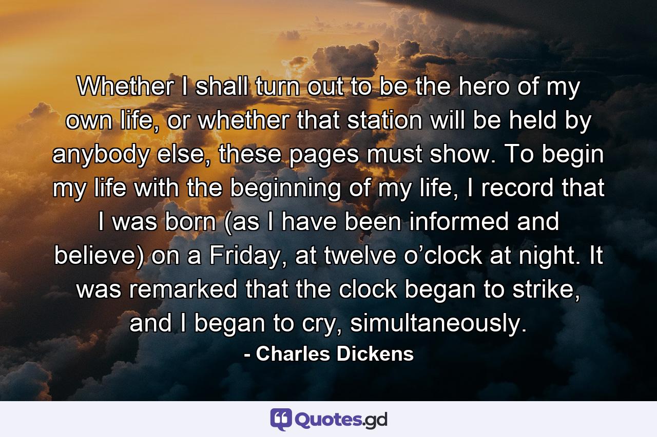 Whether I shall turn out to be the hero of my own life, or whether that station will be held by anybody else, these pages must show. To begin my life with the beginning of my life, I record that I was born (as I have been informed and believe) on a Friday, at twelve o’clock at night. It was remarked that the clock began to strike, and I began to cry, simultaneously. - Quote by Charles Dickens