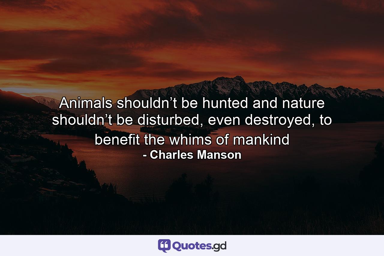 Animals shouldn’t be hunted and nature shouldn’t be disturbed, even destroyed, to benefit the whims of mankind - Quote by Charles Manson