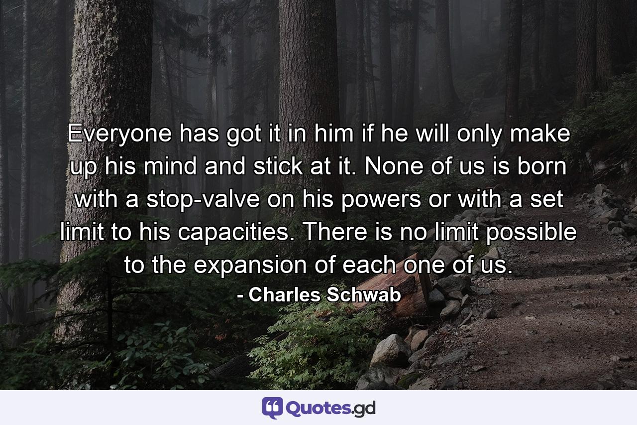 Everyone has got it in him  if he will only make up his mind and stick at it. None of us is born with a stop-valve on his powers or with a set limit to his capacities. There is no limit possible to the expansion of each one of us. - Quote by Charles Schwab