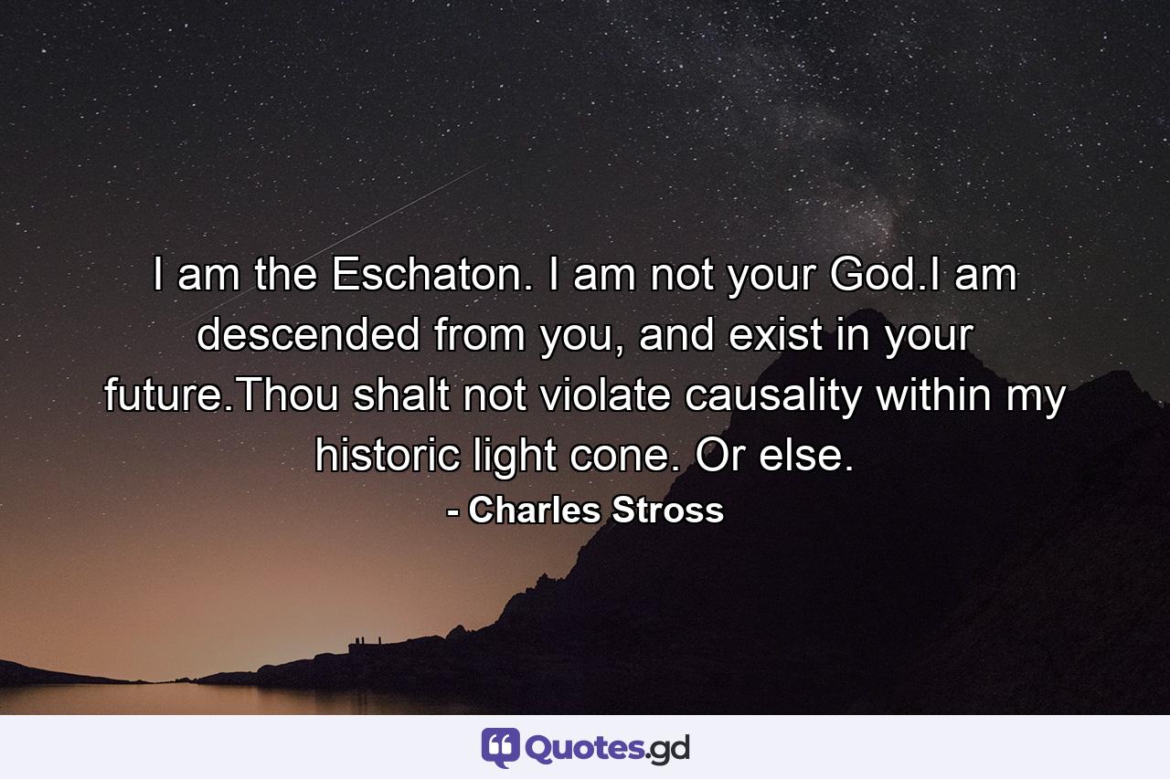 I am the Eschaton. I am not your God.I am descended from you, and exist in your future.Thou shalt not violate causality within my historic light cone. Or else. - Quote by Charles Stross