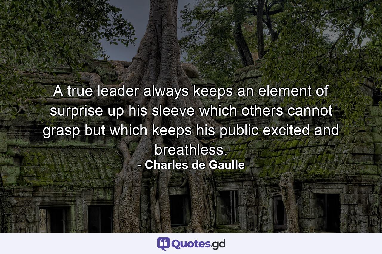 A true leader always keeps an element of surprise up his sleeve  which others cannot grasp but which keeps his public excited and breathless. - Quote by Charles de Gaulle