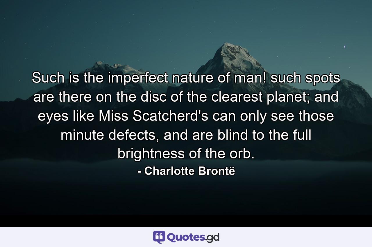 Such is the imperfect nature of man! such spots are there on the disc of the clearest planet; and eyes like Miss Scatcherd's can only see those minute defects, and are blind to the full brightness of the orb. - Quote by Charlotte Brontë