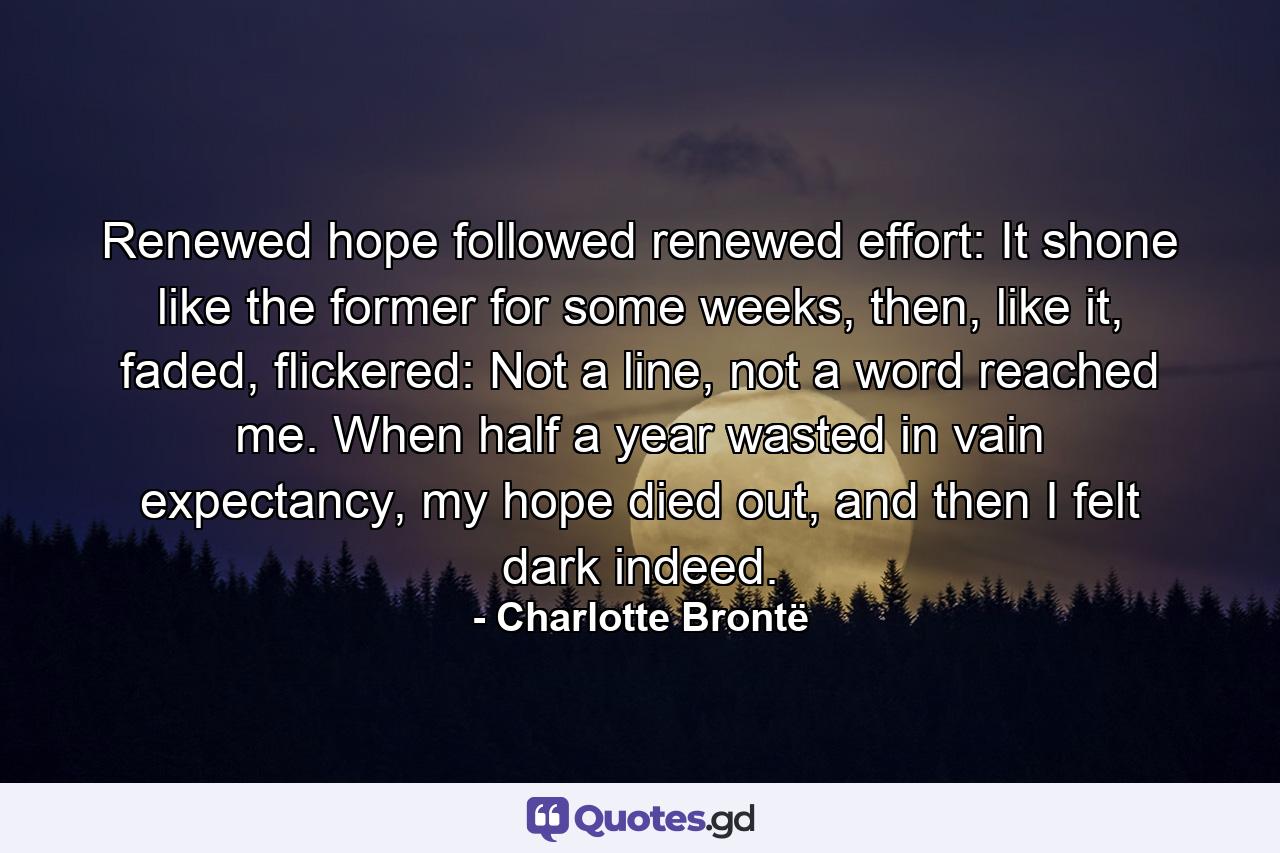 Renewed hope followed renewed effort: It shone like the former for some weeks, then, like it, faded, flickered: Not a line, not a word reached me. When half a year wasted in vain expectancy, my hope died out, and then I felt dark indeed. - Quote by Charlotte Brontë