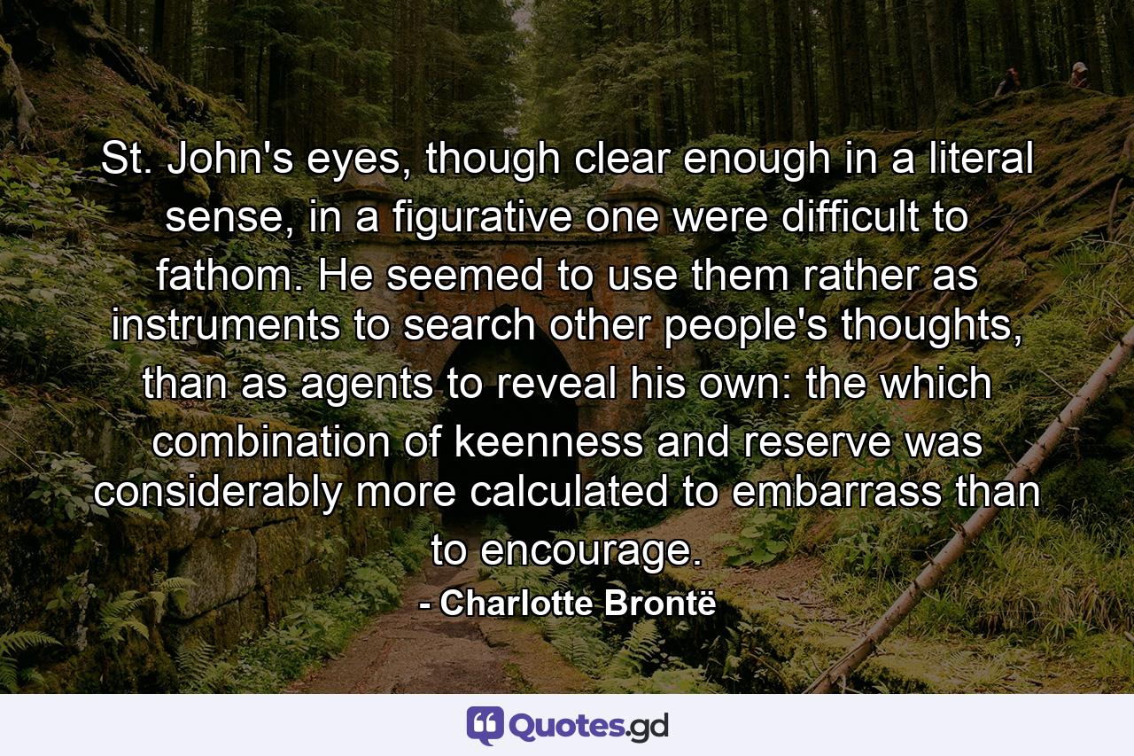 St. John's eyes, though clear enough in a literal sense, in a figurative one were difficult to fathom. He seemed to use them rather as instruments to search other people's thoughts, than as agents to reveal his own: the which combination of keenness and reserve was considerably more calculated to embarrass than to encourage. - Quote by Charlotte Brontë