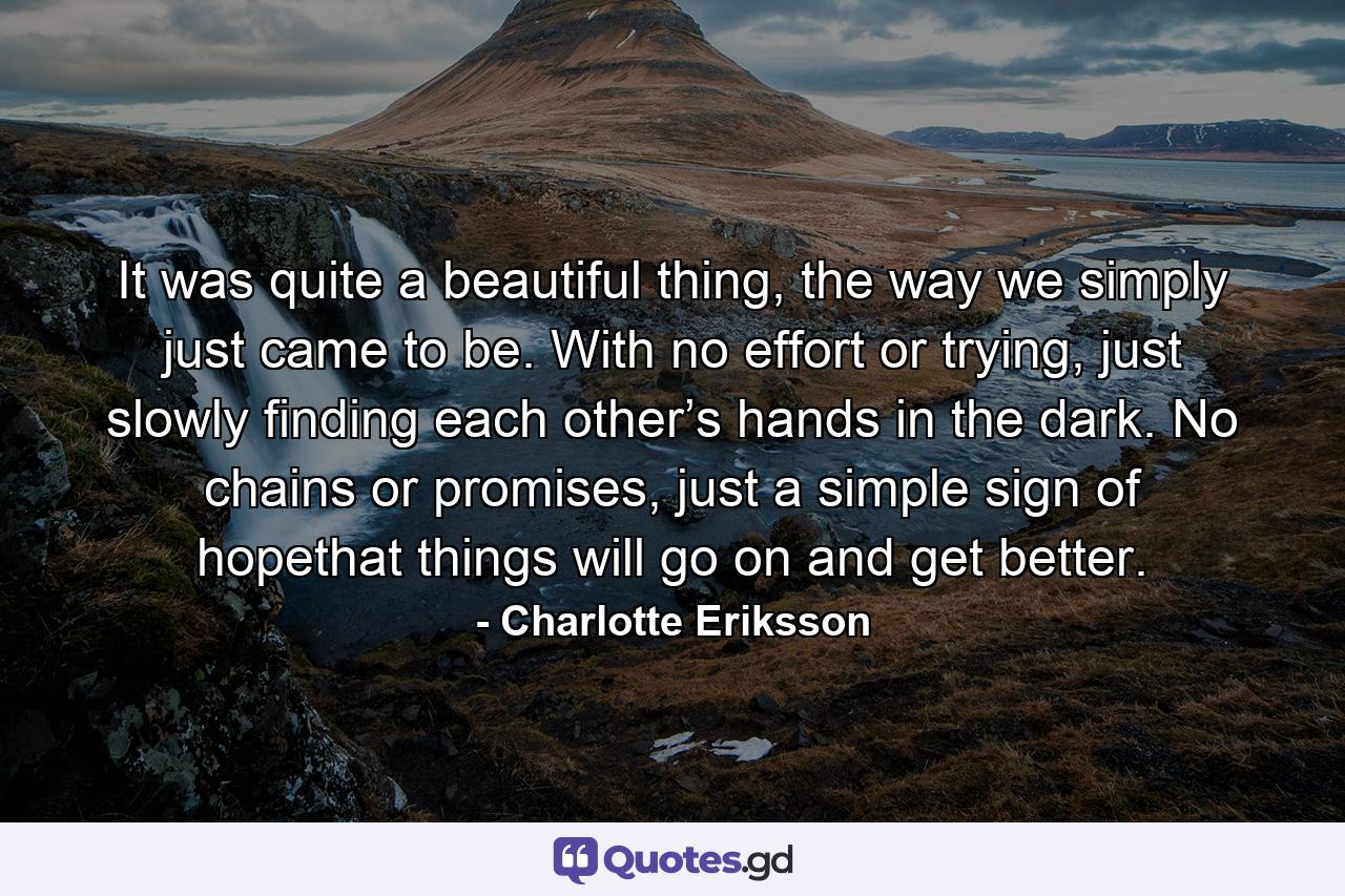 It was quite a beautiful thing, the way we simply just came to be. With no effort or trying, just slowly finding each other’s hands in the dark. No chains or promises, just a simple sign of hopethat things will go on and get better. - Quote by Charlotte Eriksson