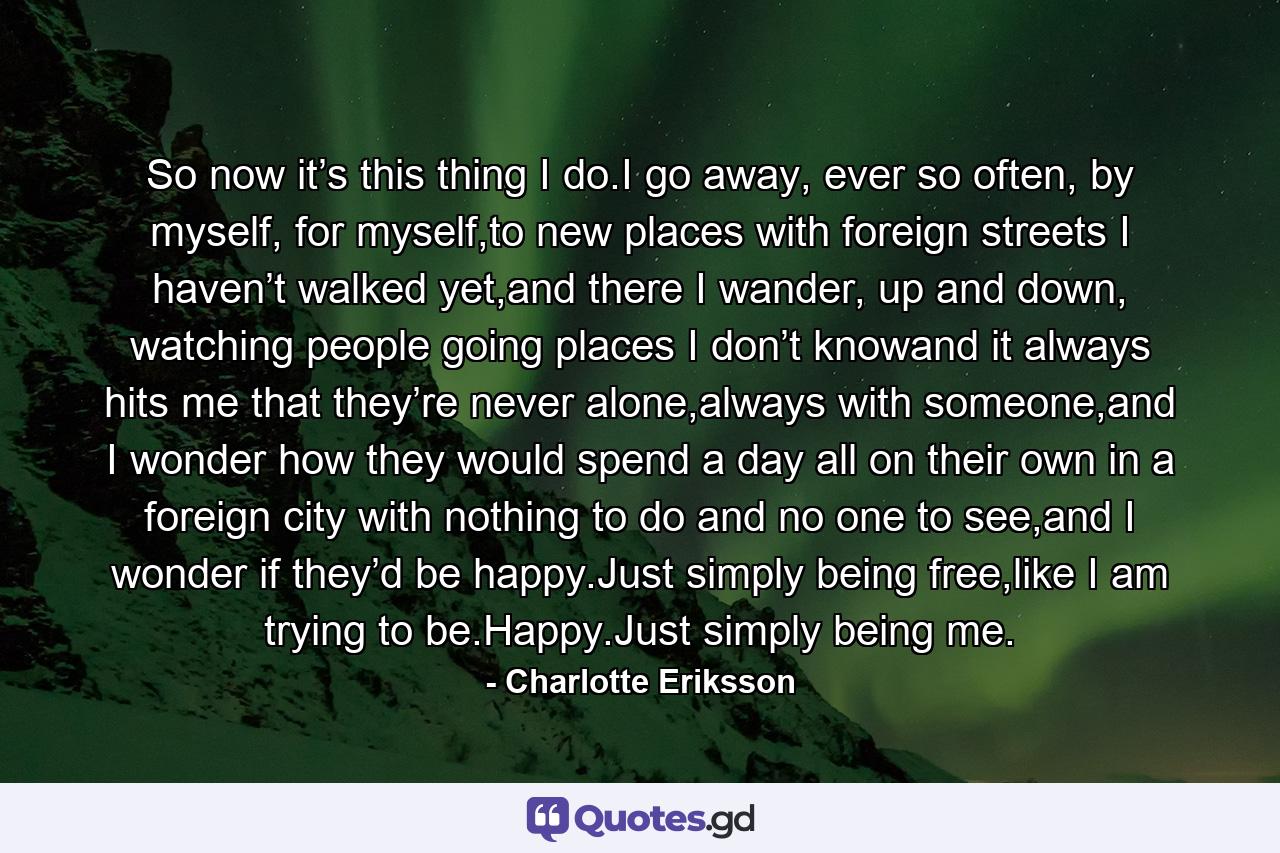 So now it’s this thing I do.I go away, ever so often, by myself, for myself,to new places with foreign streets I haven’t walked yet,and there I wander, up and down, watching people going places I don’t knowand it always hits me that they’re never alone,always with someone,and I wonder how they would spend a day all on their own in a foreign city with nothing to do and no one to see,and I wonder if they’d be happy.Just simply being free,like I am trying to be.Happy.Just simply being me. - Quote by Charlotte Eriksson