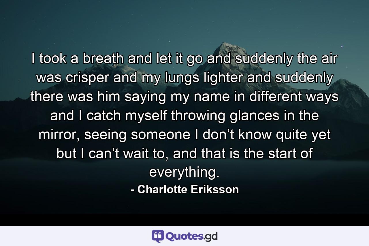 I took a breath and let it go and suddenly the air was crisper and my lungs lighter and suddenly there was him saying my name in different ways and I catch myself throwing glances in the mirror, seeing someone I don’t know quite yet but I can’t wait to, and that is the start of everything. - Quote by Charlotte Eriksson