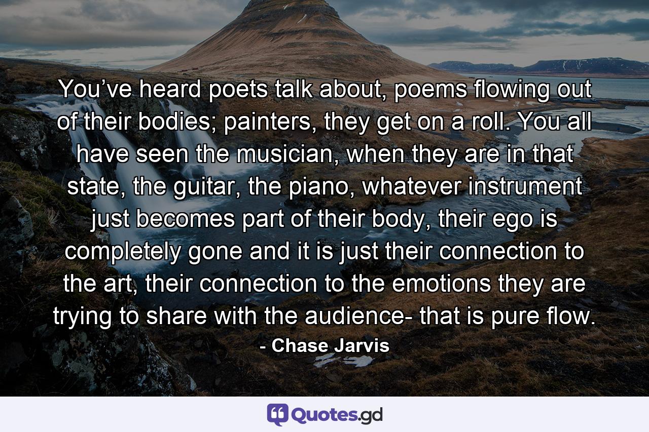 You’ve heard poets talk about, poems flowing out of their bodies; painters, they get on a roll. You all have seen the musician, when they are in that state, the guitar, the piano, whatever instrument just becomes part of their body, their ego is completely gone and it is just their connection to the art, their connection to the emotions they are trying to share with the audience- that is pure flow. - Quote by Chase Jarvis