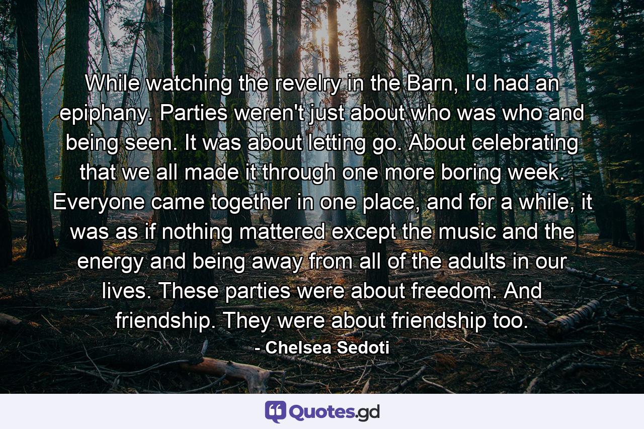 While watching the revelry in the Barn, I'd had an epiphany. Parties weren't just about who was who and being seen. It was about letting go. About celebrating that we all made it through one more boring week. Everyone came together in one place, and for a while, it was as if nothing mattered except the music and the energy and being away from all of the adults in our lives. These parties were about freedom. And friendship. They were about friendship too. - Quote by Chelsea Sedoti