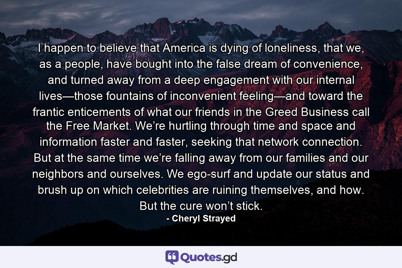 I happen to believe that America is dying of loneliness, that we, as a people, have bought into the false dream of convenience, and turned away from a deep engagement with our internal lives—those fountains of inconvenient feeling—and toward the frantic enticements of what our friends in the Greed Business call the Free Market. We’re hurtling through time and space and information faster and faster, seeking that network connection. But at the same time we’re falling away from our families and our neighbors and ourselves. We ego-surf and update our status and brush up on which celebrities are ruining themselves, and how. But the cure won’t stick. - Quote by Cheryl Strayed