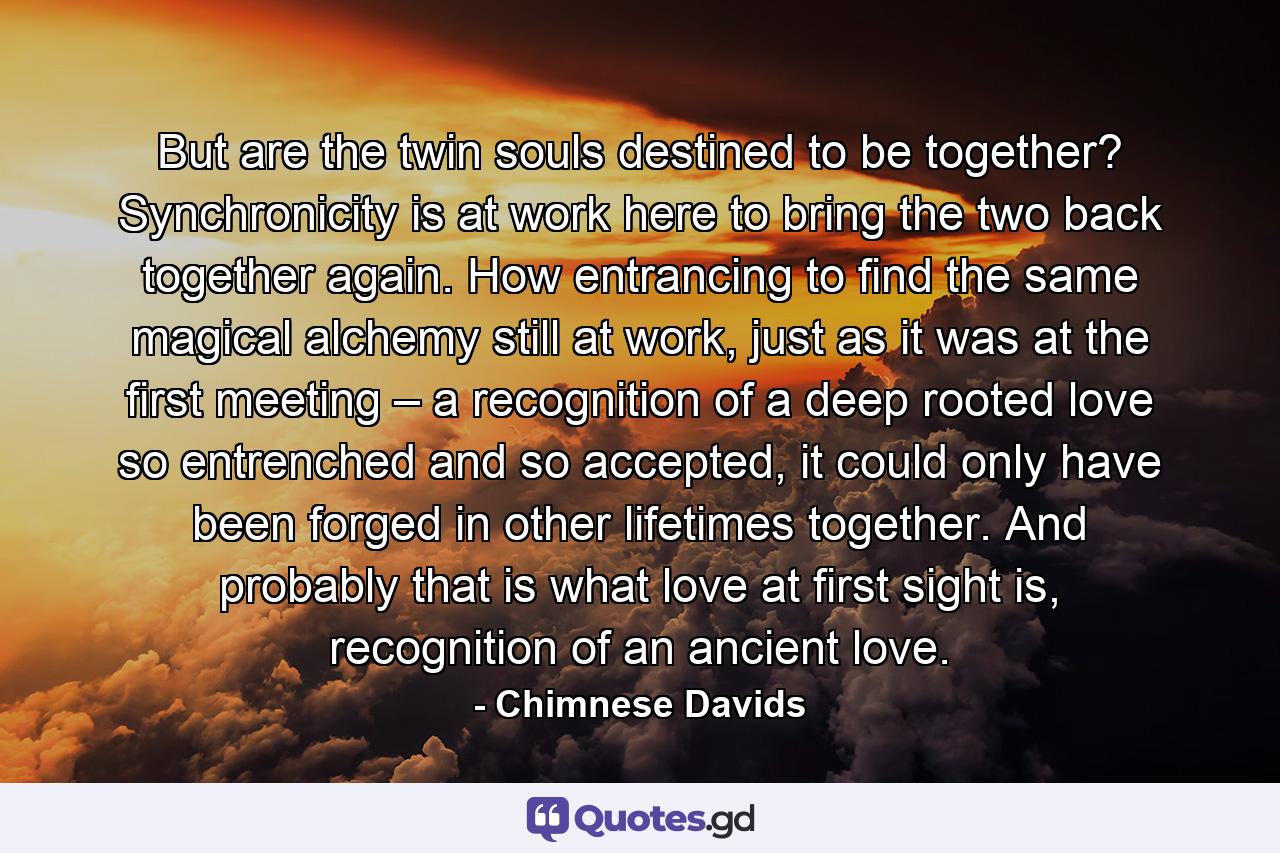 But are the twin souls destined to be together? Synchronicity is at work here to bring the two back together again. How entrancing to find the same magical alchemy still at work, just as it was at the first meeting – a recognition of a deep rooted love so entrenched and so accepted, it could only have been forged in other lifetimes together. And probably that is what love at first sight is, recognition of an ancient love. - Quote by Chimnese Davids