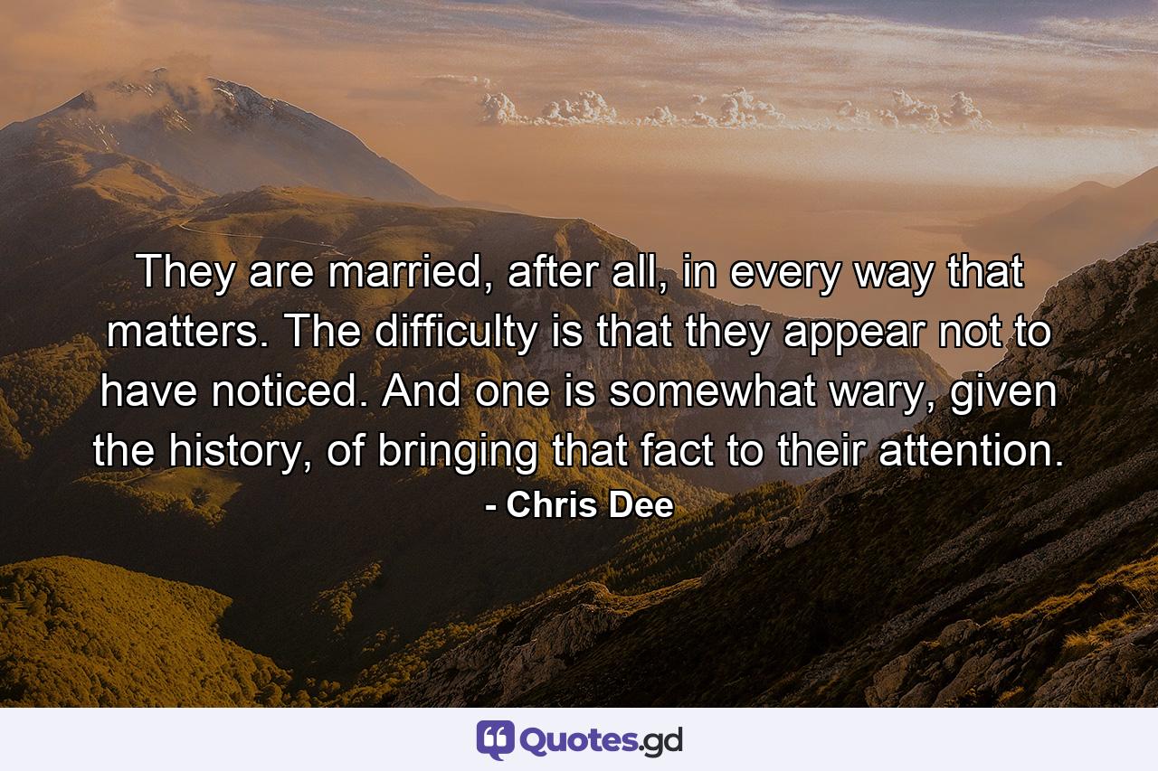 They are married, after all, in every way that matters. The difficulty is that they appear not to have noticed. And one is somewhat wary, given the history, of bringing that fact to their attention. - Quote by Chris Dee