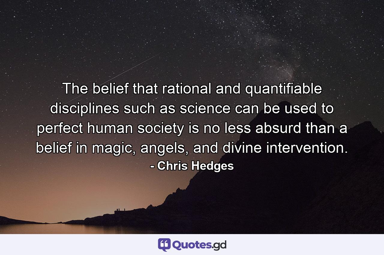 The belief that rational and quantifiable disciplines such as science can be used to perfect human society is no less absurd than a belief in magic, angels, and divine intervention. - Quote by Chris Hedges