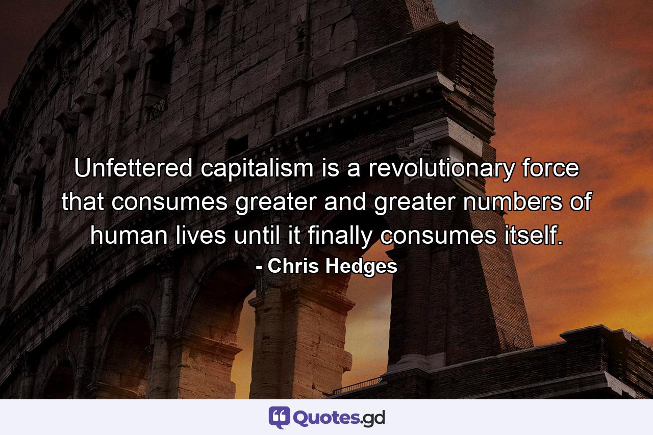 Unfettered capitalism is a revolutionary force that consumes greater and greater numbers of human lives until it finally consumes itself. - Quote by Chris Hedges