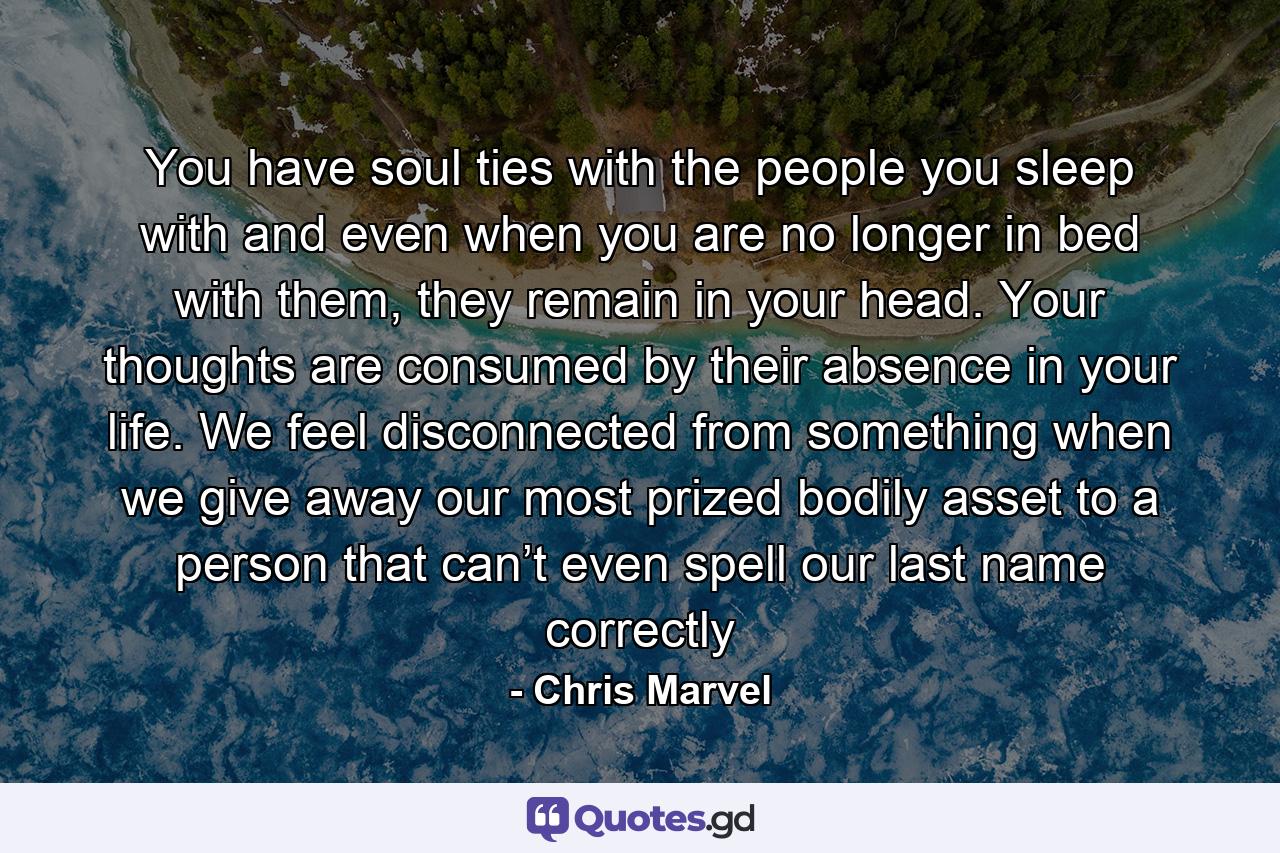 You have soul ties with the people you sleep with and even when you are no longer in bed with them, they remain in your head. Your thoughts are consumed by their absence in your life. We feel disconnected from something when we give away our most prized bodily asset to a person that can’t even spell our last name correctly - Quote by Chris Marvel