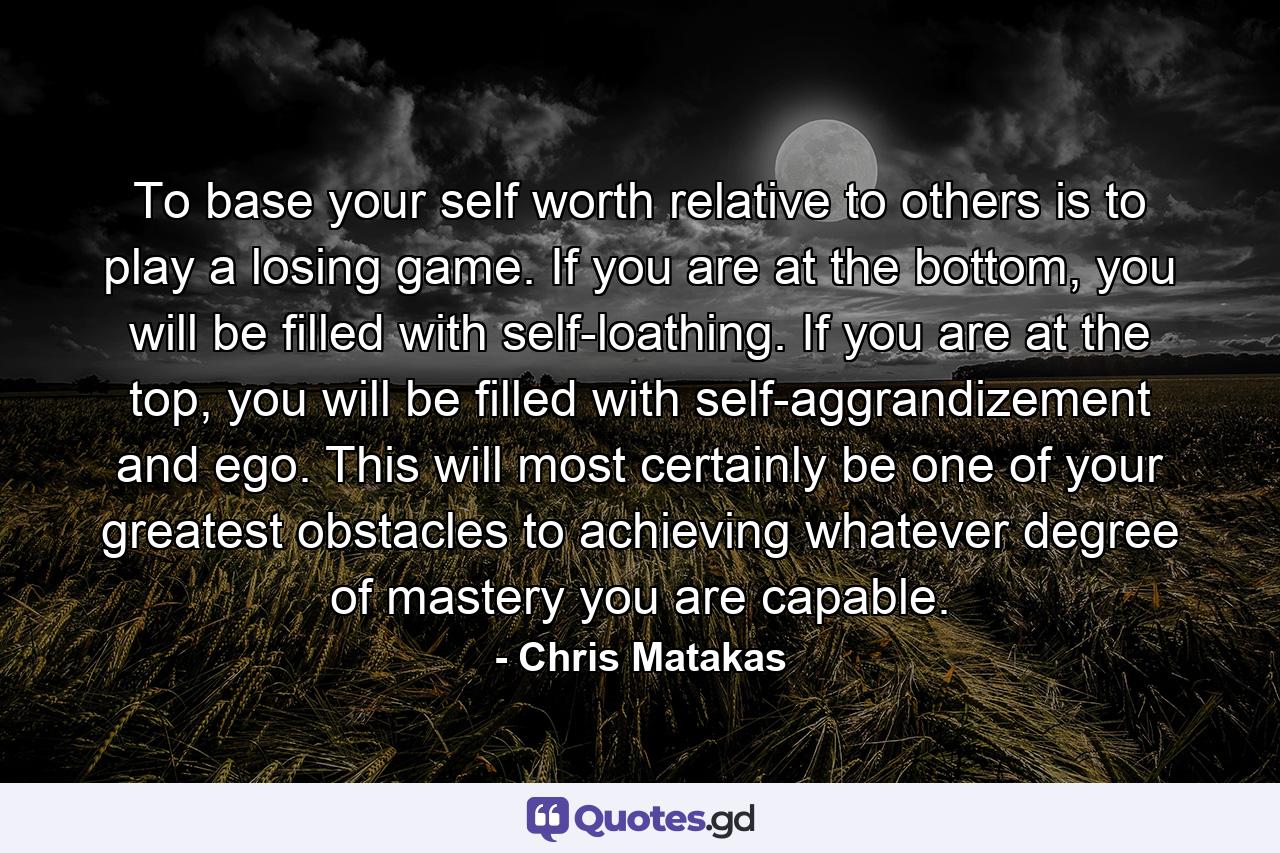 To base your self worth relative to others is to play a losing game. If you are at the bottom, you will be filled with self-loathing. If you are at the top, you will be filled with self-aggrandizement and ego. This will most certainly be one of your greatest obstacles to achieving whatever degree of mastery you are capable. - Quote by Chris Matakas