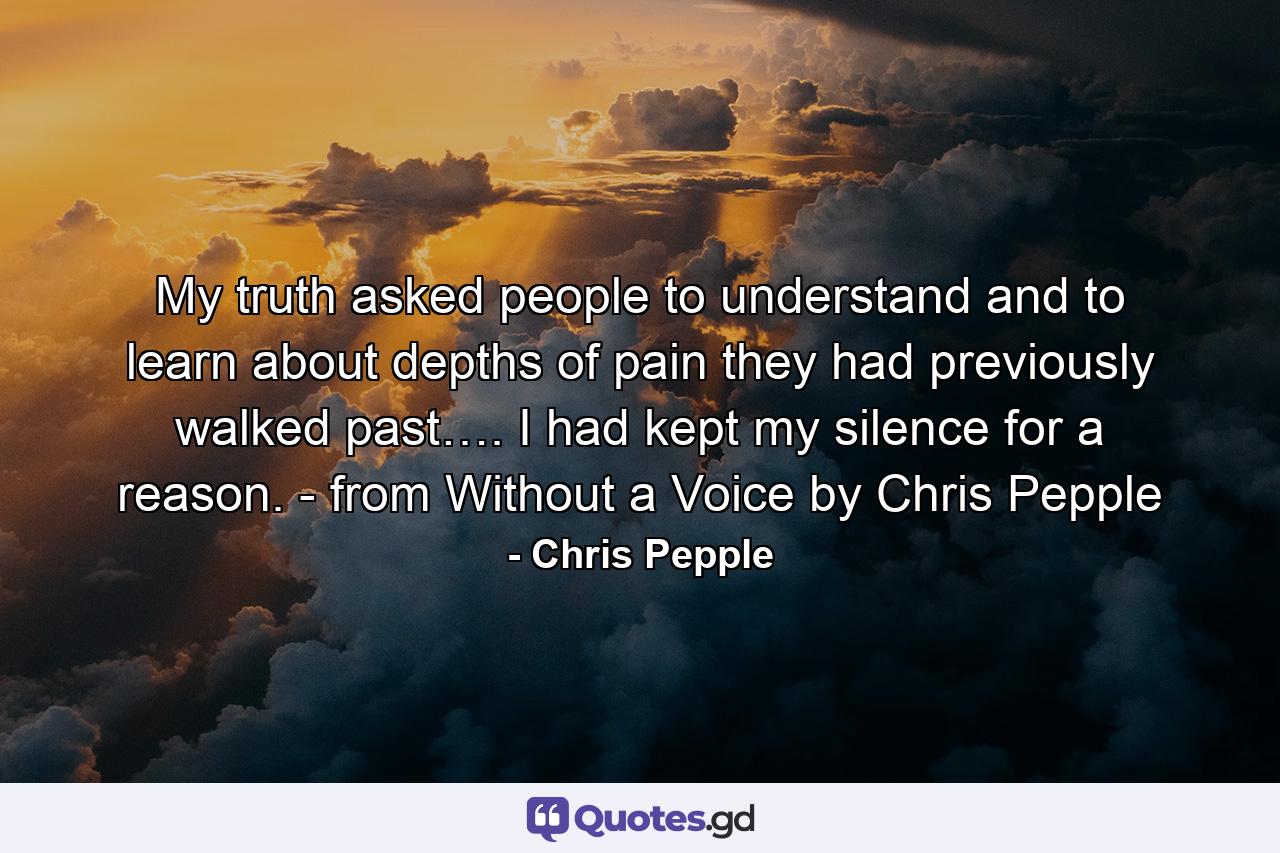 My truth asked people to understand and to learn about depths of pain they had previously walked past…. I had kept my silence for a reason. - from Without a Voice by Chris Pepple - Quote by Chris Pepple