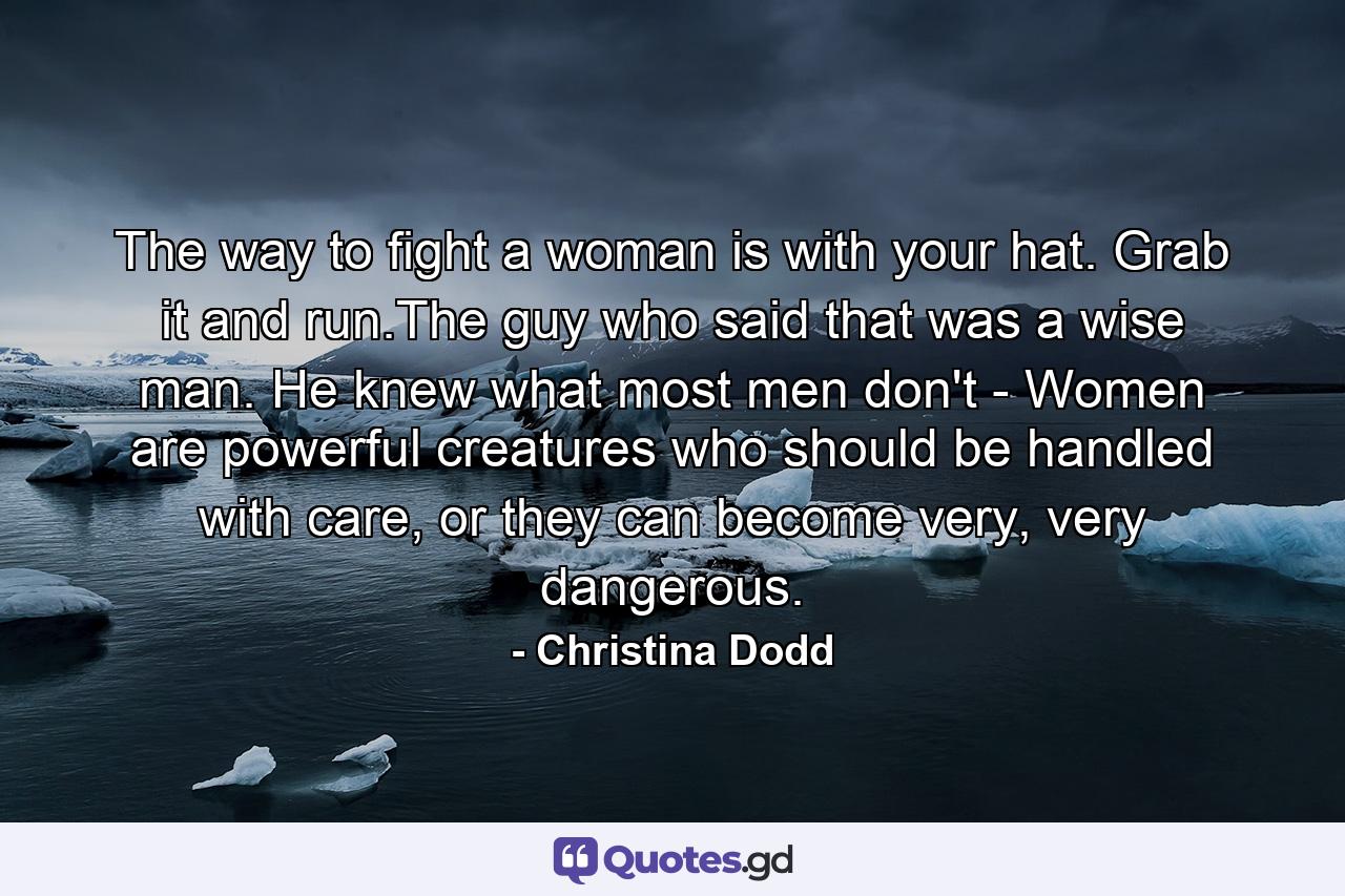 The way to fight a woman is with your hat. Grab it and run.The guy who said that was a wise man. He knew what most men don't - Women are powerful creatures who should be handled with care, or they can become very, very dangerous. - Quote by Christina Dodd