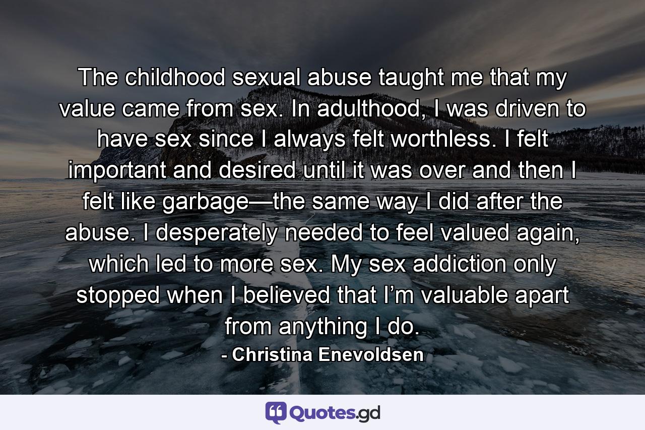 The childhood sexual abuse taught me that my value came from sex. In adulthood, I was driven to have sex since I always felt worthless. I felt important and desired until it was over and then I felt like garbage—the same way I did after the abuse. I desperately needed to feel valued again, which led to more sex. My sex addiction only stopped when I believed that I’m valuable apart from anything I do. - Quote by Christina Enevoldsen