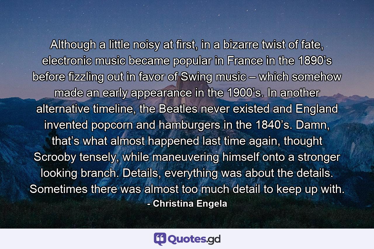 Although a little noisy at first, in a bizarre twist of fate, electronic music became popular in France in the 1890’s before fizzling out in favor of Swing music – which somehow made an early appearance in the 1900’s. In another alternative timeline, the Beatles never existed and England invented popcorn and hamburgers in the 1840’s. Damn, that’s what almost happened last time again, thought Scrooby tensely, while maneuvering himself onto a stronger looking branch. Details, everything was about the details. Sometimes there was almost too much detail to keep up with. - Quote by Christina Engela