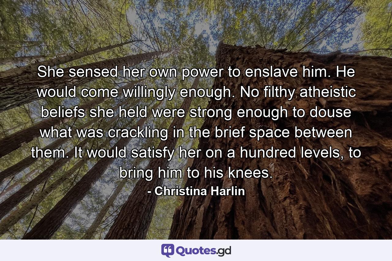 She sensed her own power to enslave him. He would come willingly enough. No filthy atheistic beliefs she held were strong enough to douse what was crackling in the brief space between them. It would satisfy her on a hundred levels, to bring him to his knees. - Quote by Christina Harlin