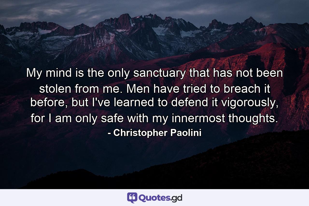 My mind is the only sanctuary that has not been stolen from me. Men have tried to breach it before, but I've learned to defend it vigorously, for I am only safe with my innermost thoughts. - Quote by Christopher Paolini