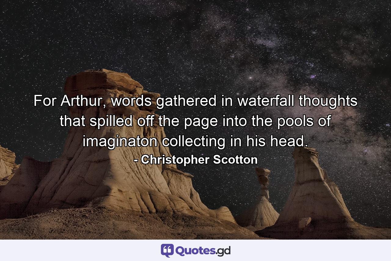 For Arthur, words gathered in waterfall thoughts that spilled off the page into the pools of imaginaton collecting in his head. - Quote by Christopher Scotton