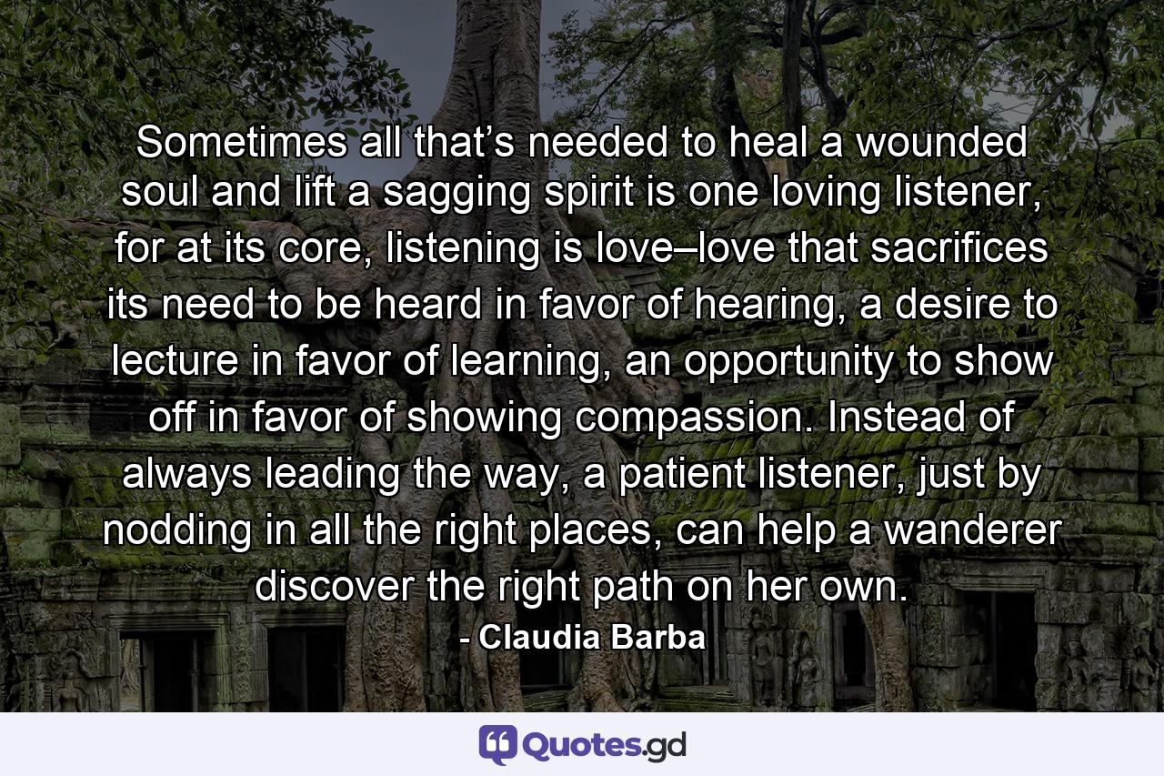 Sometimes all that’s needed to heal a wounded soul and lift a sagging spirit is one loving listener, for at its core, listening is love–love that sacrifices its need to be heard in favor of hearing, a desire to lecture in favor of learning, an opportunity to show off in favor of showing compassion. Instead of always leading the way, a patient listener, just by nodding in all the right places, can help a wanderer discover the right path on her own. - Quote by Claudia Barba