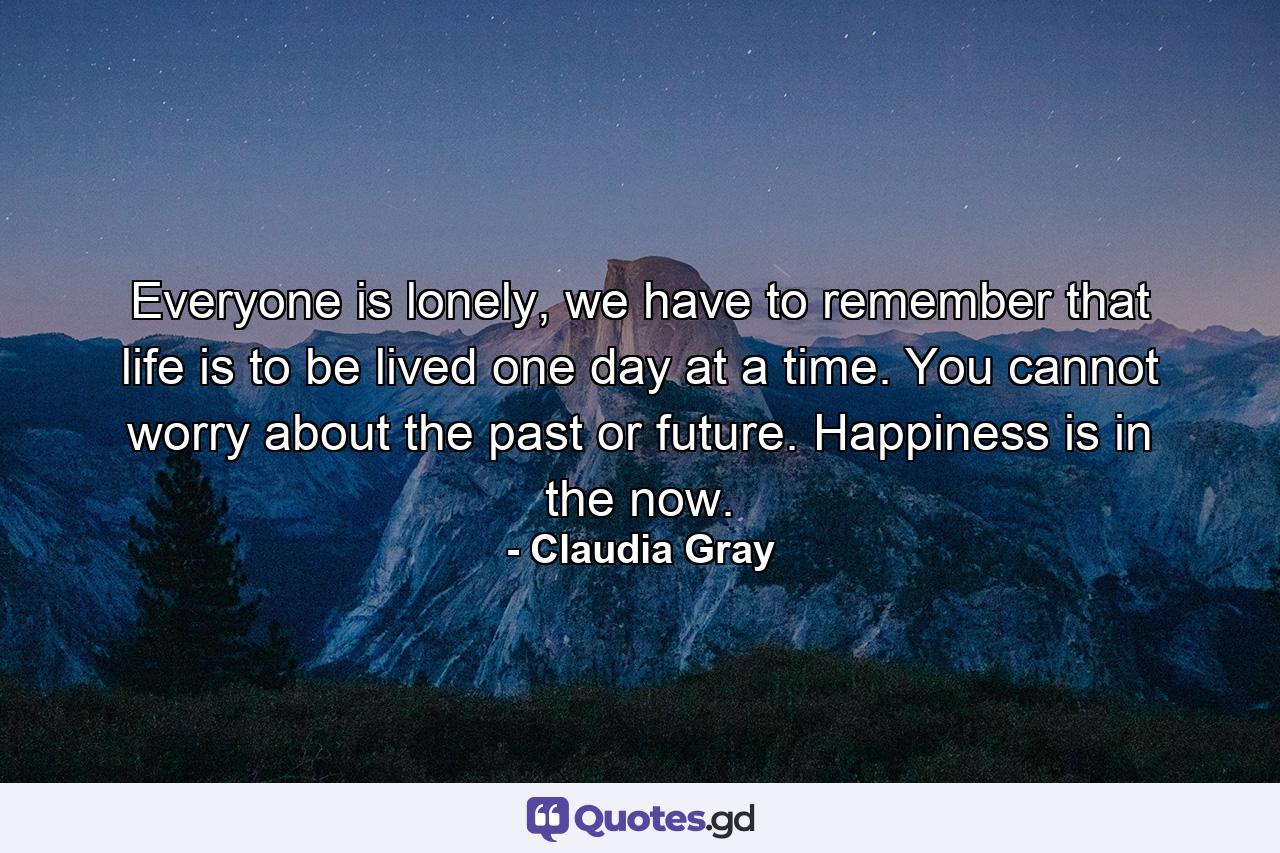 Everyone is lonely, we have to remember that life is to be lived one day at a time. You cannot worry about the past or future. Happiness is in the now. - Quote by Claudia Gray