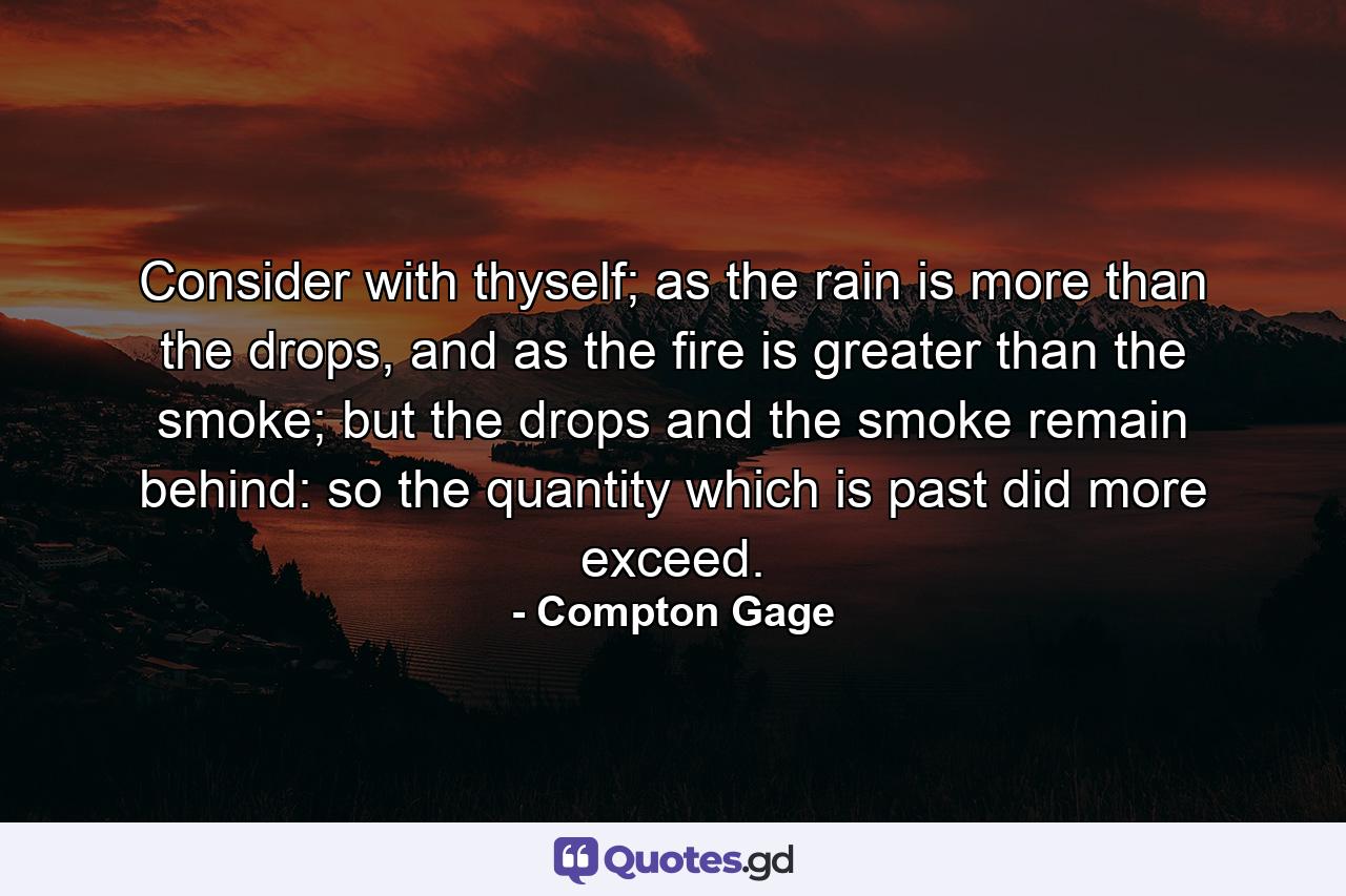 Consider with thyself; as the rain is more than the drops, and as the fire is greater than the smoke; but the drops and the smoke remain behind: so the quantity which is past did more exceed. - Quote by Compton Gage