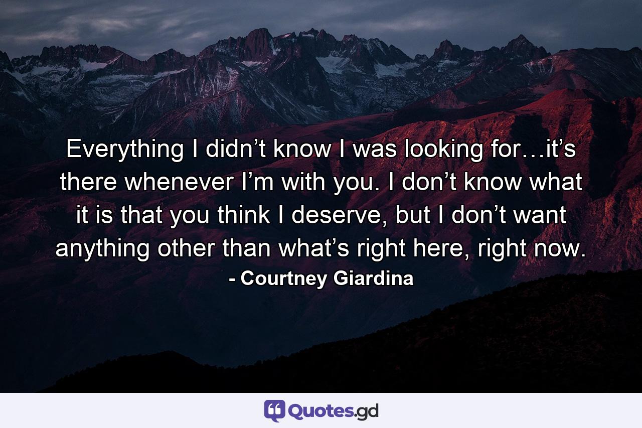 Everything I didn’t know I was looking for…it’s there whenever I’m with you. I don’t know what it is that you think I deserve, but I don’t want anything other than what’s right here, right now. - Quote by Courtney Giardina