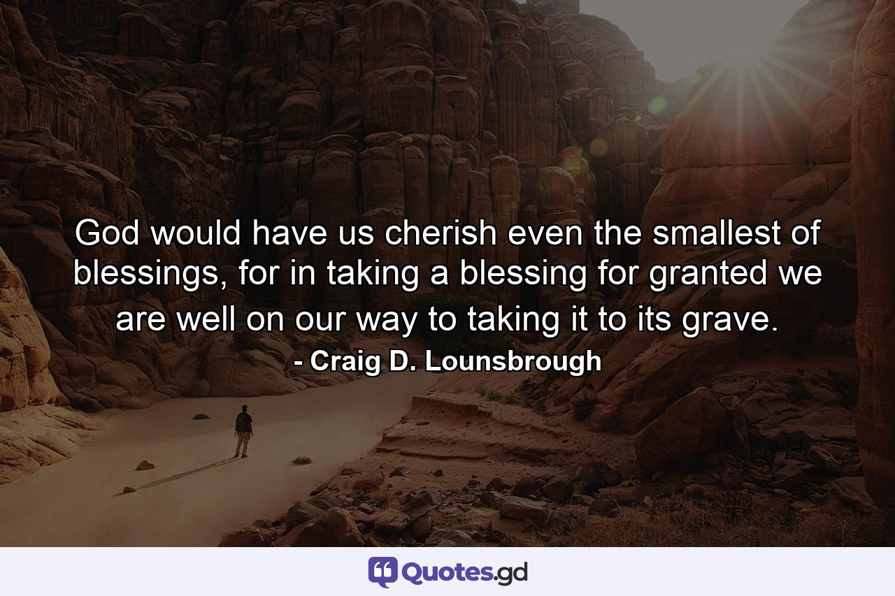 God would have us cherish even the smallest of blessings, for in taking a blessing for granted we are well on our way to taking it to its grave. - Quote by Craig D. Lounsbrough