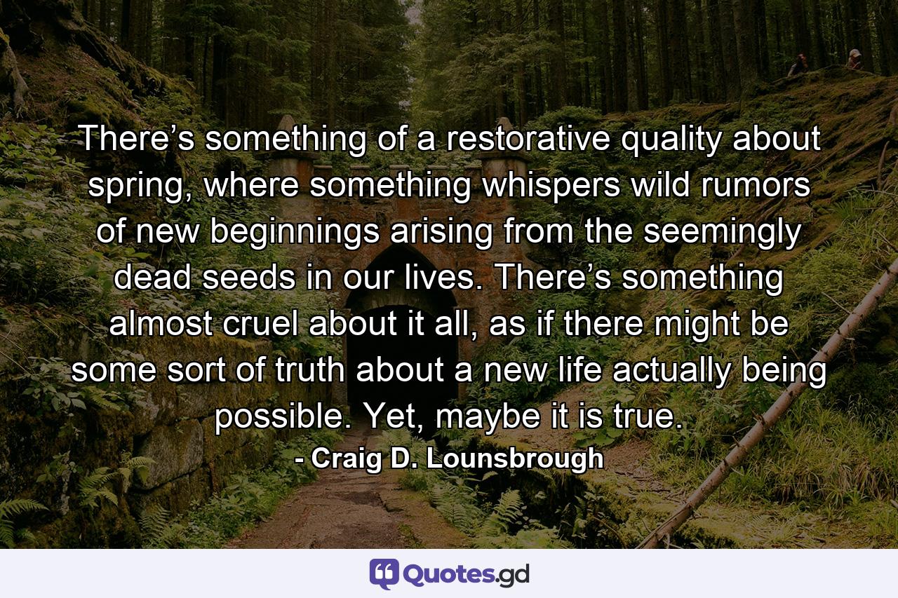 There’s something of a restorative quality about spring, where something whispers wild rumors of new beginnings arising from the seemingly dead seeds in our lives. There’s something almost cruel about it all, as if there might be some sort of truth about a new life actually being possible. Yet, maybe it is true. - Quote by Craig D. Lounsbrough