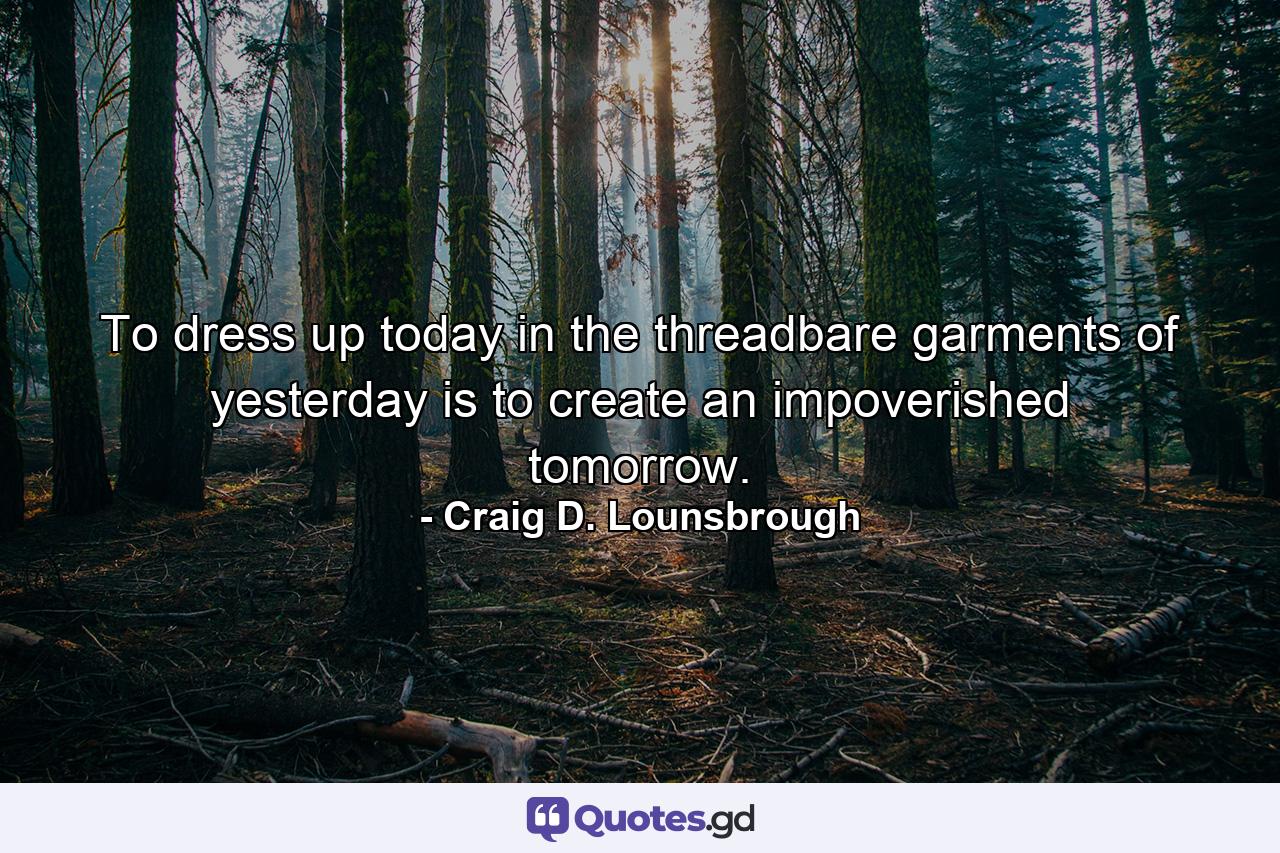 To dress up today in the threadbare garments of yesterday is to create an impoverished tomorrow. - Quote by Craig D. Lounsbrough