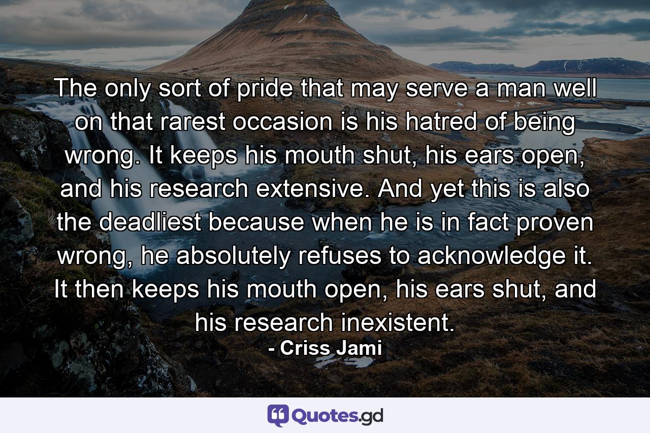 The only sort of pride that may serve a man well on that rarest occasion is his hatred of being wrong. It keeps his mouth shut, his ears open, and his research extensive. And yet this is also the deadliest because when he is in fact proven wrong, he absolutely refuses to acknowledge it. It then keeps his mouth open, his ears shut, and his research inexistent. - Quote by Criss Jami