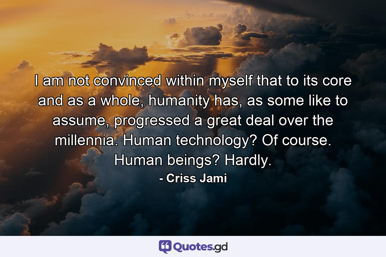 I am not convinced within myself that to its core and as a whole, humanity has, as some like to assume, progressed a great deal over the millennia. Human technology? Of course. Human beings? Hardly. - Quote by Criss Jami