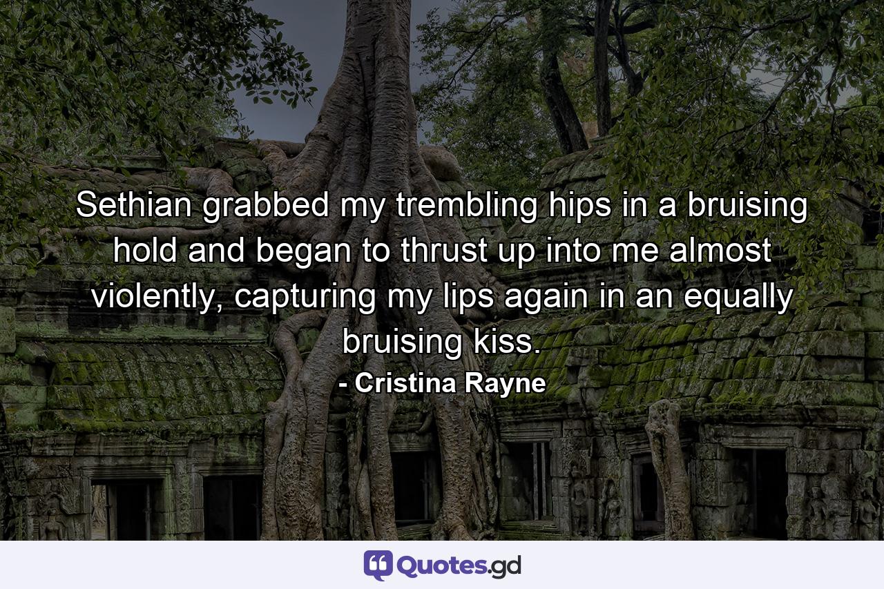 Sethian grabbed my trembling hips in a bruising hold and began to thrust up into me almost violently, capturing my lips again in an equally bruising kiss. - Quote by Cristina Rayne